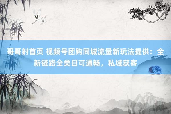哥哥射首页 视频号团购同城流量新玩法提供：全新链路全类目可通畅，私域获客