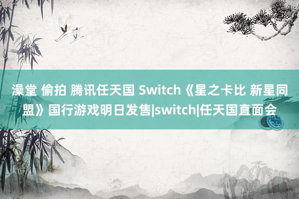 澡堂 偷拍 腾讯任天国 Switch《星之卡比 新星同盟》国行游戏明日发售|switch|任天国直面会