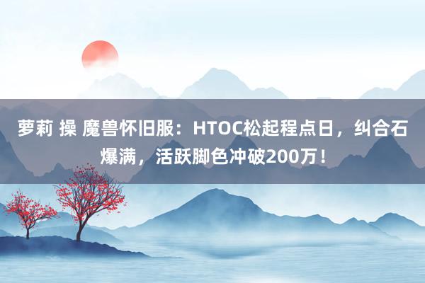萝莉 操 魔兽怀旧服：HTOC松起程点日，纠合石爆满，活跃脚色冲破200万！