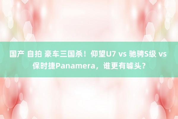 国产 自拍 豪车三国杀！仰望U7 vs 驰骋S级 vs 保时捷Panamera，谁更有噱头？