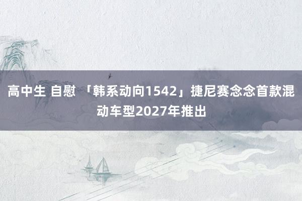 高中生 自慰 「韩系动向1542」捷尼赛念念首款混动车型2027年推出