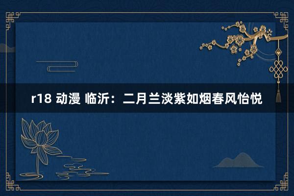 r18 动漫 临沂：二月兰淡紫如烟春风怡悦