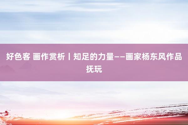 好色客 画作赏析丨知足的力量——画家杨东风作品抚玩