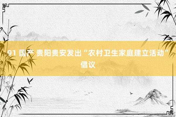 91 国产 贵阳贵安发出“农村卫生家庭建立活动”倡议