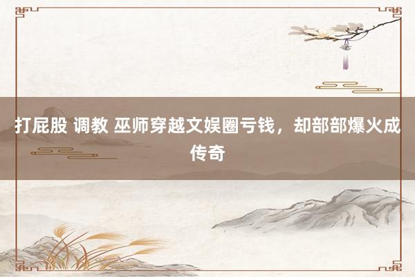 打屁股 调教 巫师穿越文娱圈亏钱，却部部爆火成传奇