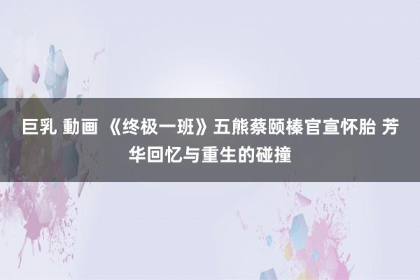 巨乳 動画 《终极一班》五熊蔡颐榛官宣怀胎 芳华回忆与重生的碰撞
