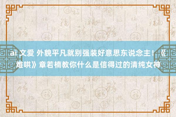 ai 文爱 外貌平凡就别强装好意思东说念主！《难哄》章若楠教你什么是信得过的清纯女神