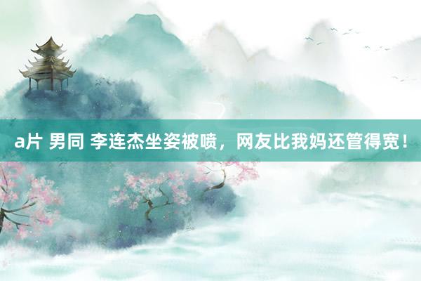 a片 男同 李连杰坐姿被喷，网友比我妈还管得宽！
