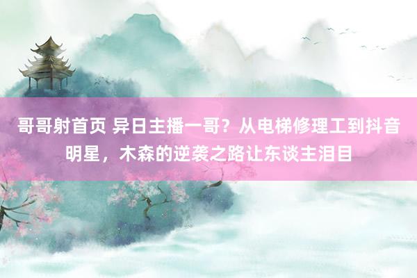 哥哥射首页 异日主播一哥？从电梯修理工到抖音明星，木森的逆袭之路让东谈主泪目