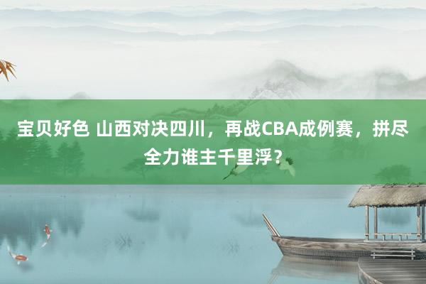 宝贝好色 山西对决四川，再战CBA成例赛，拼尽全力谁主千里浮？