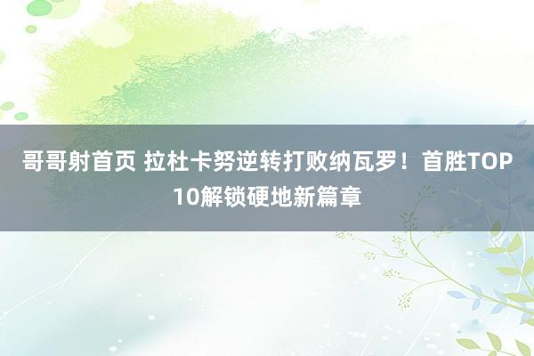 哥哥射首页 拉杜卡努逆转打败纳瓦罗！首胜TOP10解锁硬地新篇章