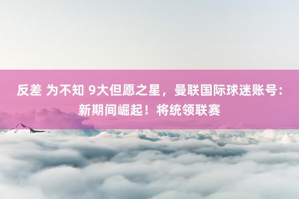 反差 为不知 9大但愿之星，曼联国际球迷账号：新期间崛起！将统领联赛