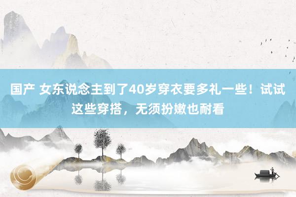 国产 女东说念主到了40岁穿衣要多礼一些！试试这些穿搭，无须扮嫩也耐看