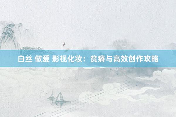 白丝 做爱 影视化妆：贫瘠与高效创作攻略