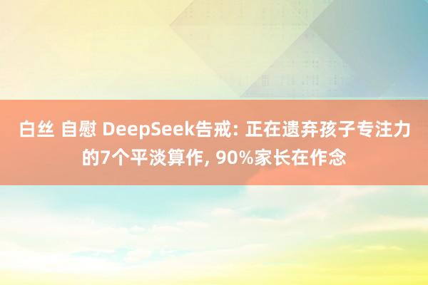 白丝 自慰 DeepSeek告戒: 正在遗弃孩子专注力的7个平淡算作， 90%家长在作念