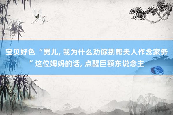 宝贝好色 “男儿， 我为什么劝你别帮夫人作念家务”这位姆妈的话， 点醒巨额东说念主