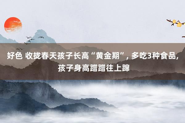 好色 收拢春天孩子长高“黄金期”， 多吃3种食品， 孩子身高蹭蹭往上蹿