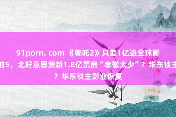 91porn. com 《哪吒2》只差1亿进全球影史名次榜前5，北好意思澳新1.8亿票房“孝敬太少”？华东谈主影业恢复
