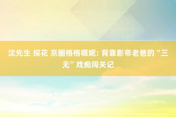 沈先生 探花 京圈格格啜妮: 背靠影帝老爸的“三无”戏痴闯关记