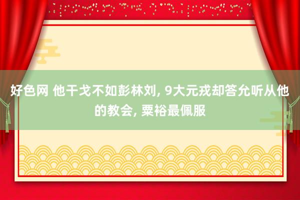 好色网 他干戈不如彭林刘， 9大元戎却答允听从他的教会， 粟裕最佩服