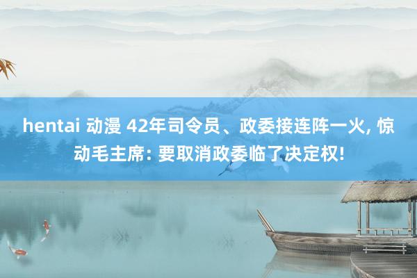 hentai 动漫 42年司令员、政委接连阵一火， 惊动毛主席: 要取消政委临了决定权!