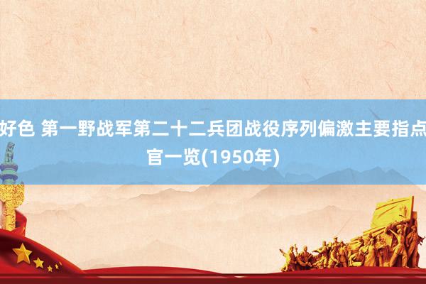 好色 第一野战军第二十二兵团战役序列偏激主要指点官一览(1950年)