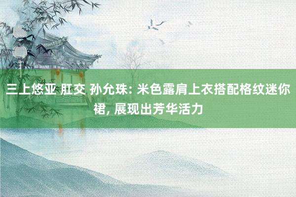 三上悠亚 肛交 孙允珠: 米色露肩上衣搭配格纹迷你裙， 展现出芳华活力
