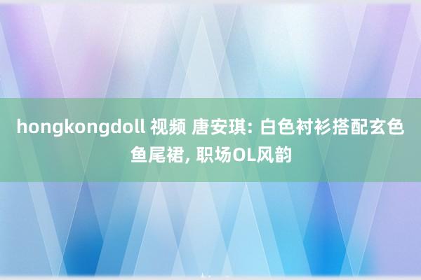 hongkongdoll 视频 唐安琪: 白色衬衫搭配玄色鱼尾裙， 职场OL风韵