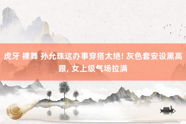 虎牙 裸舞 孙允珠这办事穿搭太绝! 灰色套安设黑高跟， 女上级气场拉满