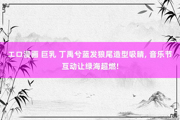 エロ漫画 巨乳 丁禹兮蓝发狼尾造型吸睛， 音乐节互动让绿海超燃!