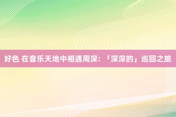 好色 在音乐天地中相遇周深: 「深深的」巡回之旅
