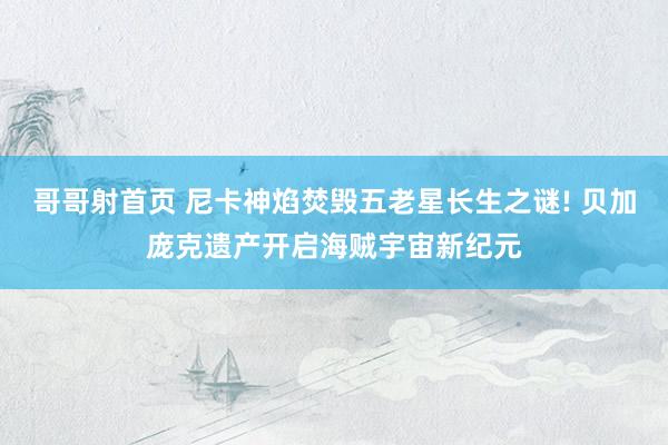 哥哥射首页 尼卡神焰焚毁五老星长生之谜! 贝加庞克遗产开启海贼宇宙新纪元