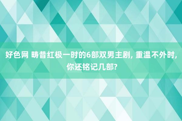 好色网 畴昔红极一时的6部双男主剧， 重温不外时， 你还铭记几部?