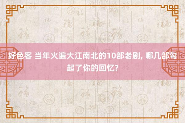 好色客 当年火遍大江南北的10部老剧， 哪几部勾起了你的回忆?