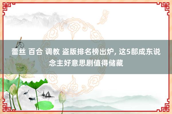 蕾丝 百合 调教 盗版排名榜出炉， 这5部成东说念主好意思剧值得储藏