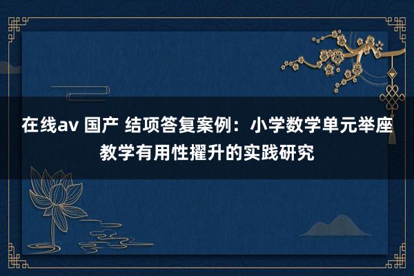 在线av 国产 结项答复案例：小学数学单元举座教学有用性擢升的实践研究