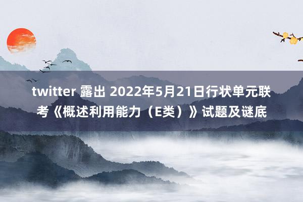 twitter 露出 2022年5月21日行状单元联考《概述利用能力（E类）》试题及谜底