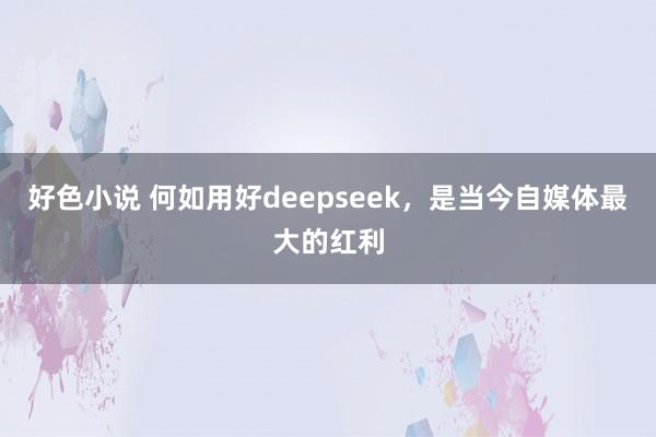 好色小说 何如用好deepseek，是当今自媒体最大的红利