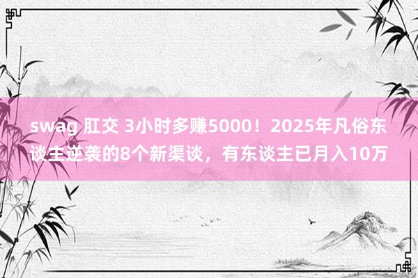 swag 肛交 3小时多赚5000！2025年凡俗东谈主逆袭的8个新渠谈，有东谈主已月入10万