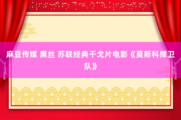 麻豆传媒 黑丝 苏联经典干戈片电影《莫斯科捍卫队》