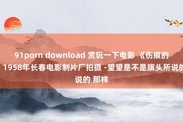 91porn download 赏玩一下电影 《伤痕的故事》1958年长春电影制片厂拍摄 -望望是不是旗头所说的 那样