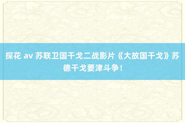 探花 av 苏联卫国干戈二战影片《大故国干戈》苏德干戈要津斗争！