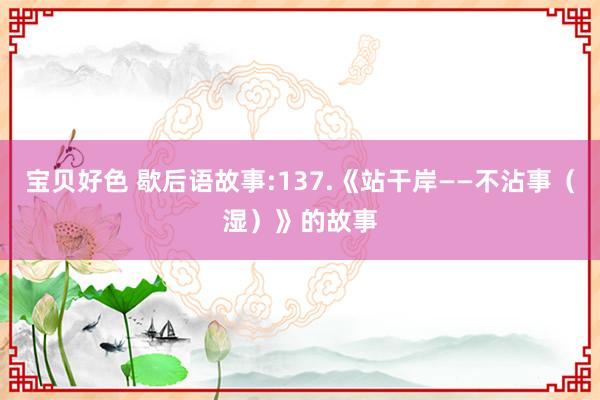 宝贝好色 歇后语故事:137.《站干岸——不沾事（湿）》的故事
