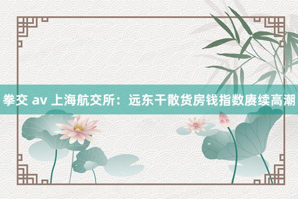 拳交 av 上海航交所：远东干散货房钱指数赓续高潮