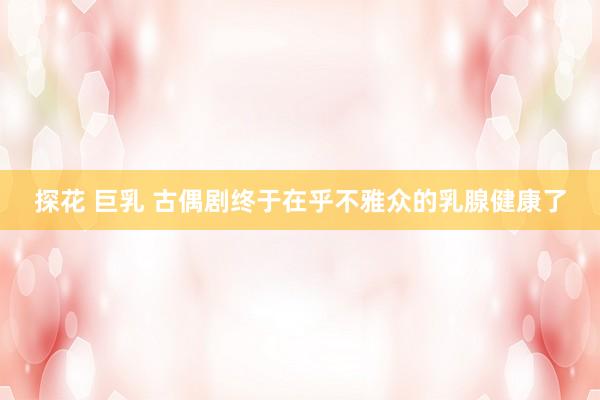 探花 巨乳 古偶剧终于在乎不雅众的乳腺健康了