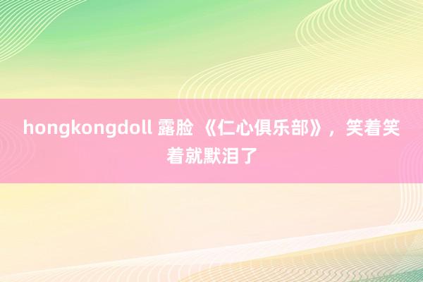 hongkongdoll 露脸 《仁心俱乐部》，笑着笑着就默泪了