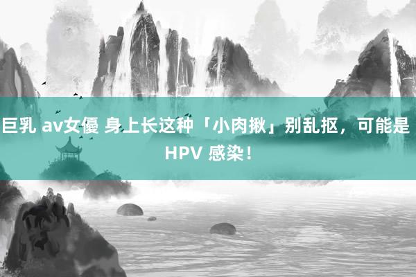 巨乳 av女優 身上长这种「小肉揪」别乱抠，可能是 HPV 感染！