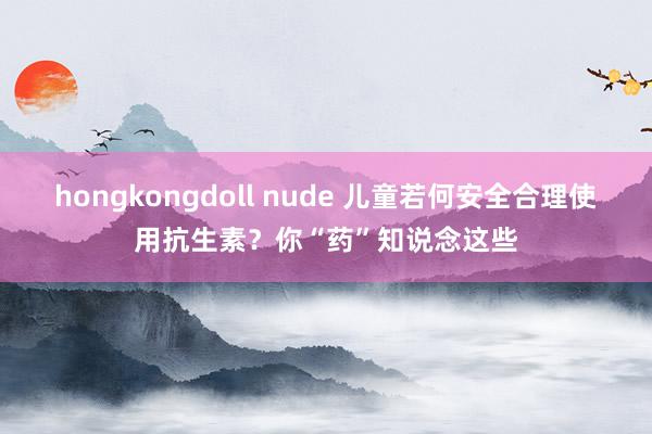 hongkongdoll nude 儿童若何安全合理使用抗生素？你“药”知说念这些