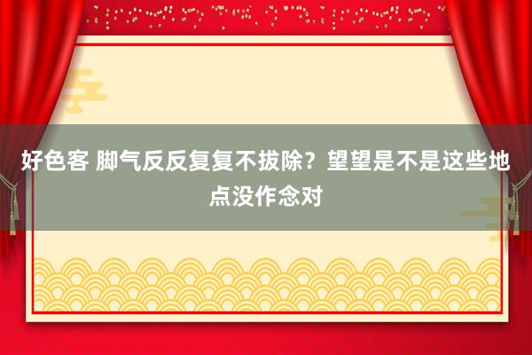 好色客 脚气反反复复不拔除？望望是不是这些地点没作念对